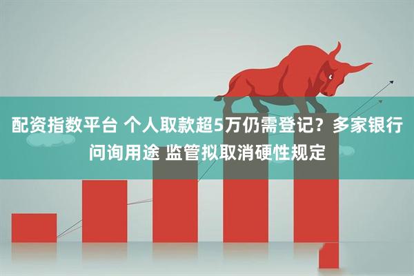 配资指数平台 个人取款超5万仍需登记？多家银行问询用途 监管拟取消硬性规定