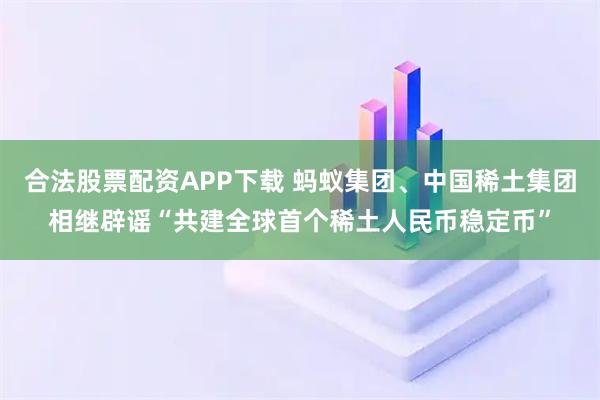 合法股票配资APP下载 蚂蚁集团、中国稀土集团相继辟谣“共建全球首个稀土人民币稳定币”